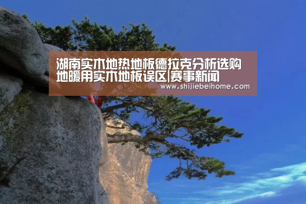 湖南实木地热地板德拉克分析选购地暖用实木地板误区|赛事新闻(图1) 赛事新闻